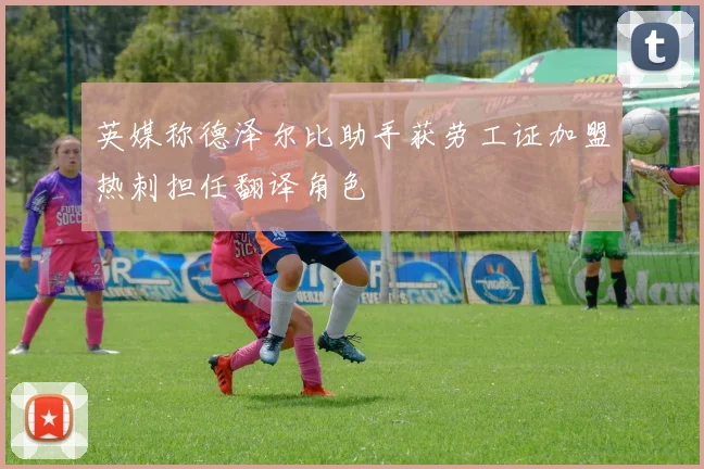 英媒称德泽尔比助手获劳工证加盟热刺担任翻译角色