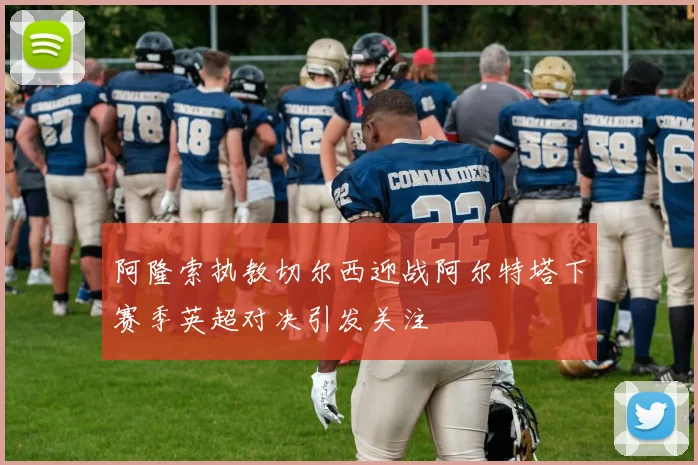 阿隆索执教切尔西迎战阿尔特塔下赛季英超对决引发关注