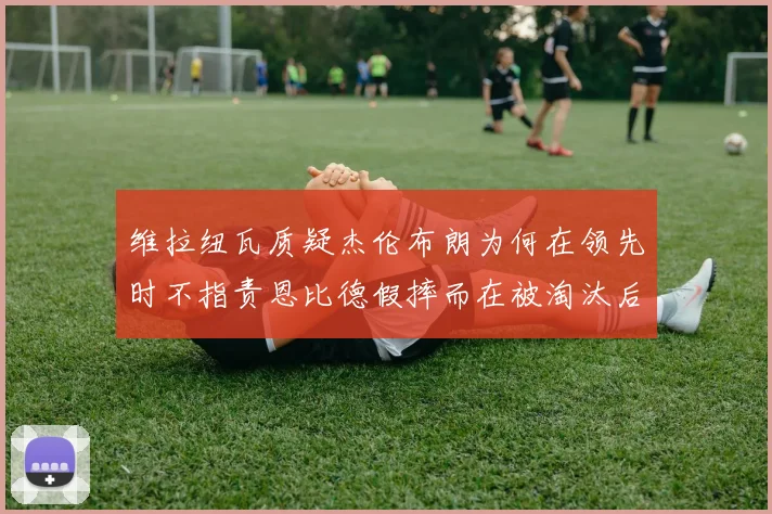 维拉纽瓦质疑杰伦布朗为何在领先时不指责恩比德假摔而在被淘汰后才发声