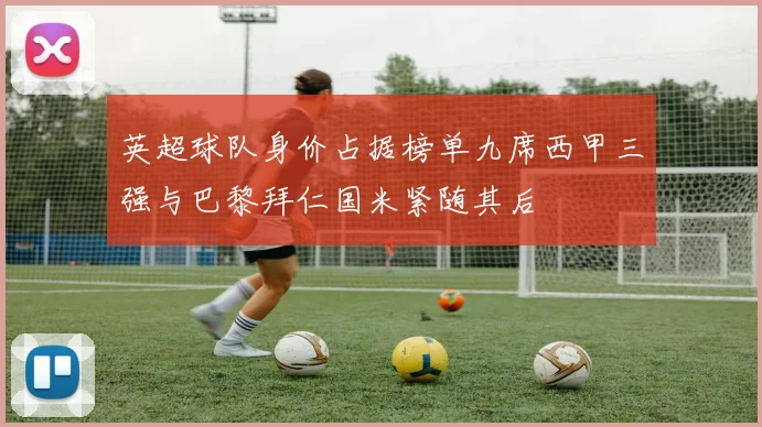 英超球队身价占据榜单九席西甲三强与巴黎拜仁国米紧随其后