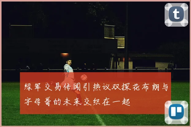 绿军交易传闻引热议双探花布朗与字母哥的未来交织在一起