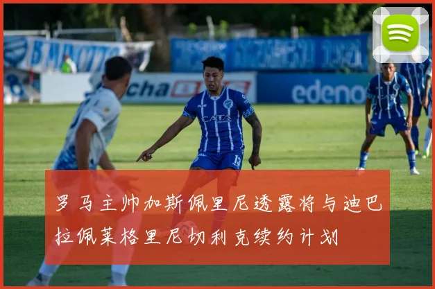罗马主帅加斯佩里尼透露将与迪巴拉佩莱格里尼切利克续约计划