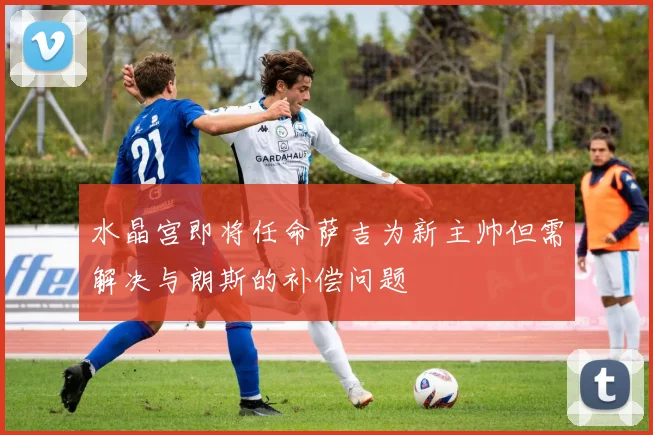 水晶宫即将任命萨吉为新主帅但需解决与朗斯的补偿问题