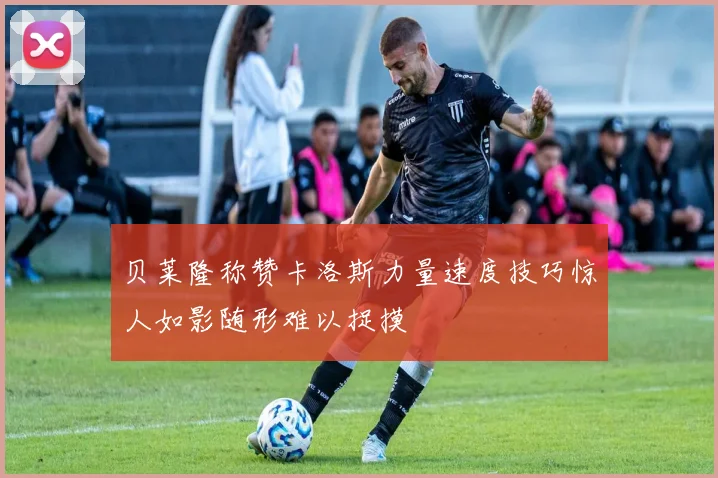 贝莱隆称赞卡洛斯力量速度技巧惊人如影随形难以捉摸