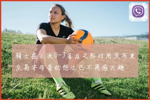 骑士在东决0-3落后之际对用莫布里交易字母哥的想法已不再感兴趣