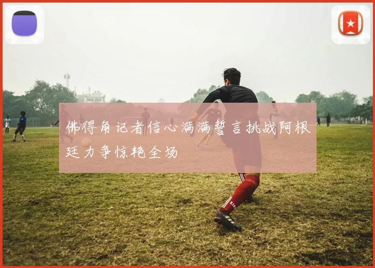 佛得角记者信心满满誓言挑战阿根廷力争惊艳全场