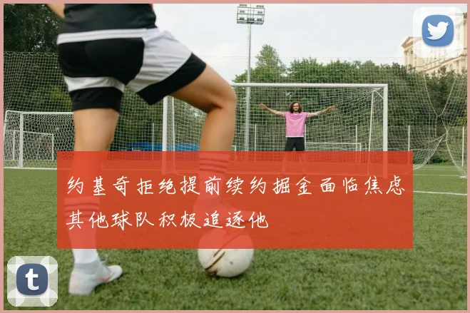 约基奇拒绝提前续约掘金面临焦虑其他球队积极追逐他