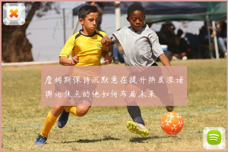 詹姆斯保持沉默意在提升热度深谙舆论焦点的他如何布局未来
