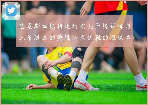 巴恩斯回忆科比对女儿严格训练与三角进攻的热情以及送鞋的温暖举动